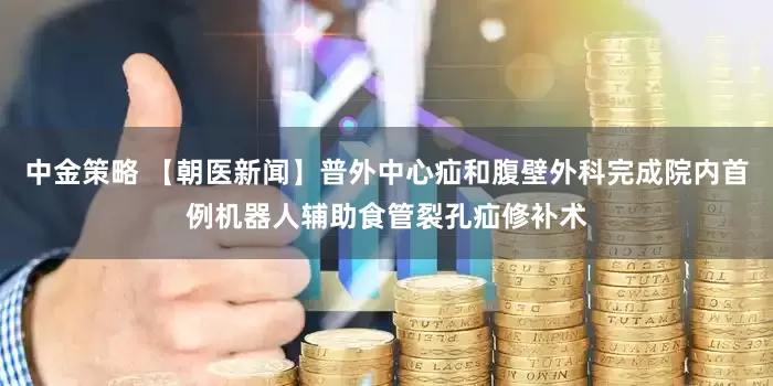 中金策略 【朝医新闻】普外中心疝和腹壁外科完成院内首例机器人辅助食管裂孔疝修补术