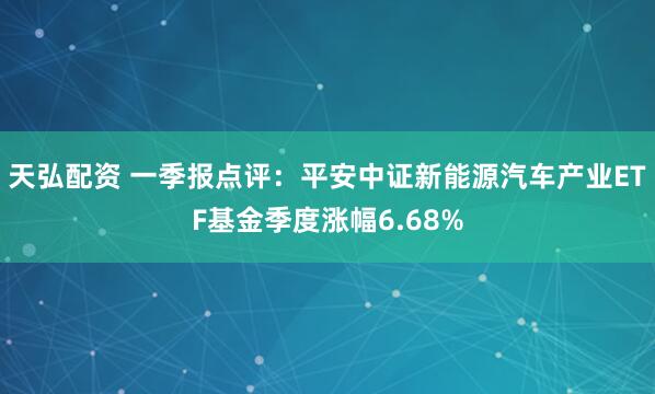 天弘配资 一季报点评：平安中证新能源汽车产业ETF基金季度涨幅6.68%