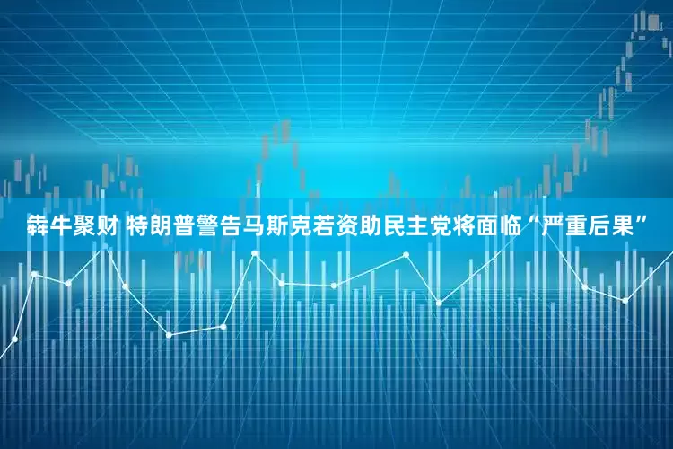 犇牛聚财 特朗普警告马斯克若资助民主党将面临“严重后果”