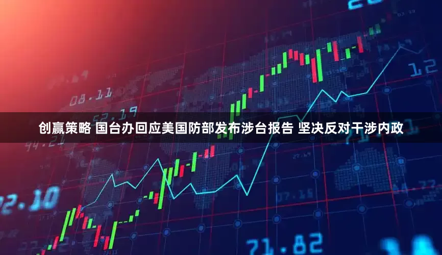创赢策略 国台办回应美国防部发布涉台报告 坚决反对干涉内政