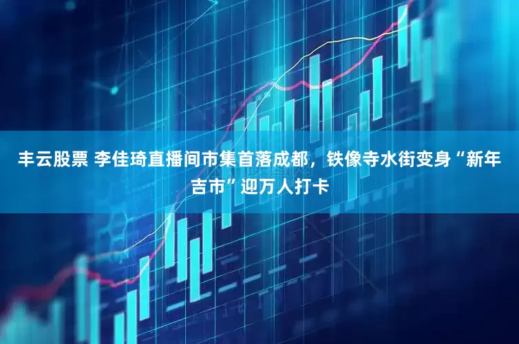 丰云股票 李佳琦直播间市集首落成都，铁像寺水街变身“新年吉市”迎万人打卡