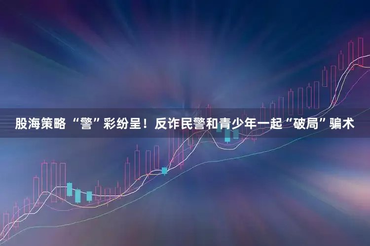 股海策略 “警”彩纷呈！反诈民警和青少年一起“破局”骗术