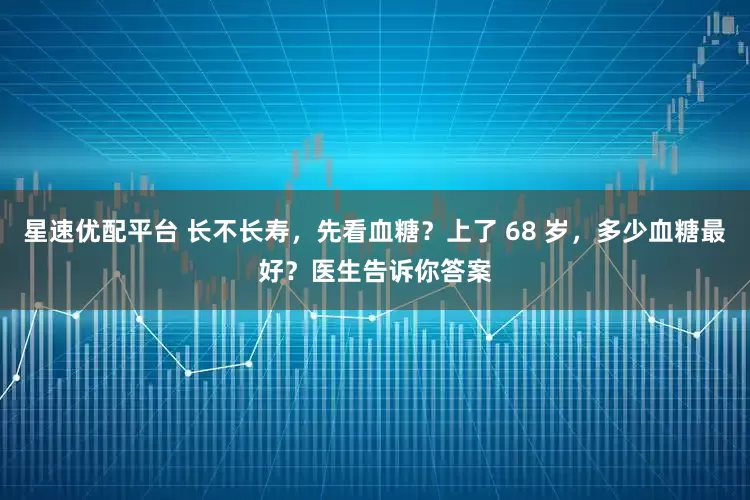星速优配平台 长不长寿，先看血糖？上了 68 岁，多少血糖最好？医生告诉你答案