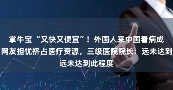 掌牛宝 “又快又便宜”！外国人来中国看病成热潮，网友担忧挤占医疗资源，三级医院院长：远未达到此程度