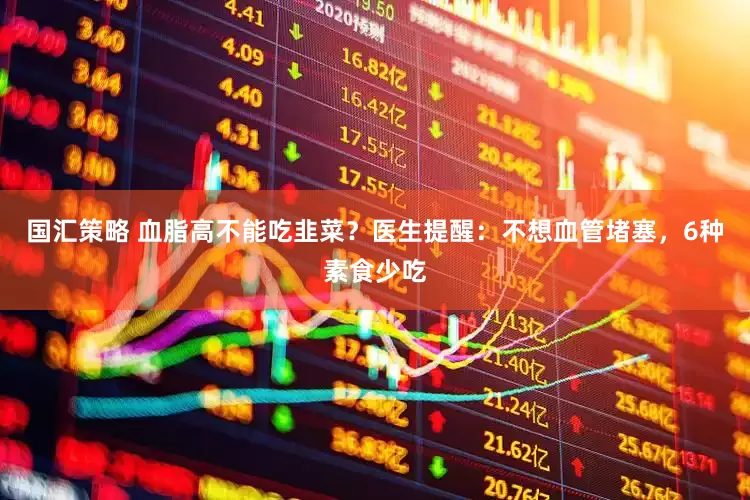 国汇策略 血脂高不能吃韭菜？医生提醒：不想血管堵塞，6种素食少吃