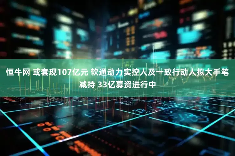 恒牛网 或套现107亿元 软通动力实控人及一致行动人拟大手笔减持 33亿募资进行中