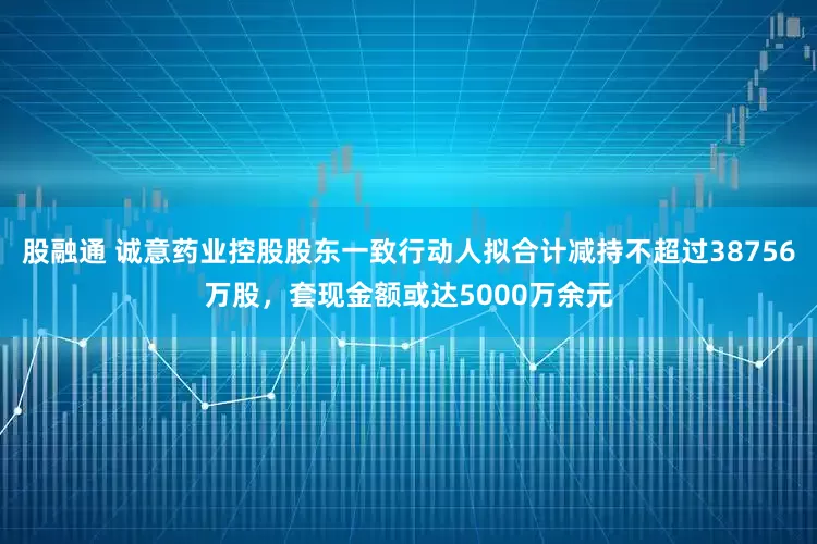 股融通 诚意药业控股股东一致行动人拟合计减持不超过38756万股，套现金额或达5000万余元