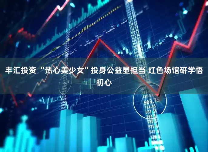 丰汇投资 “热心美少女”投身公益显担当 红色场馆研学悟初心
