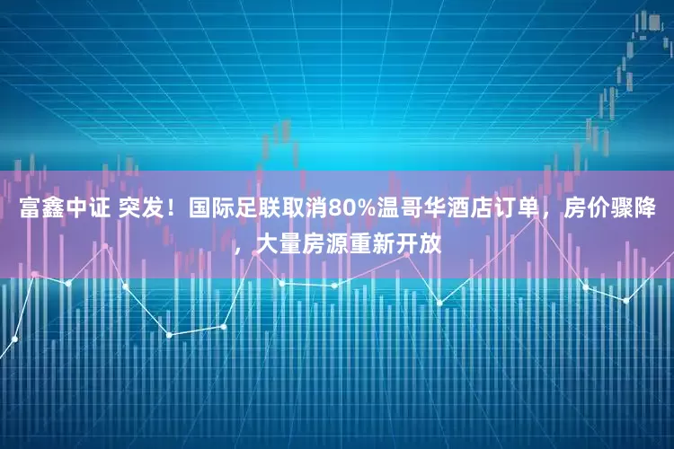 富鑫中证 突发！国际足联取消80%温哥华酒店订单，房价骤降，大量房源重新开放