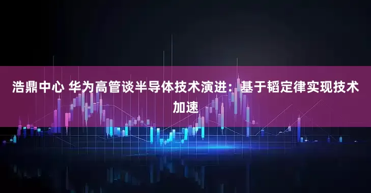 浩鼎中心 华为高管谈半导体技术演进：基于韬定律实现技术加速