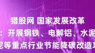 猎股网 国家发展改革委等部门：开展钢铁、电解铝、水泥等重点行业节能降碳改造攻坚三年行动