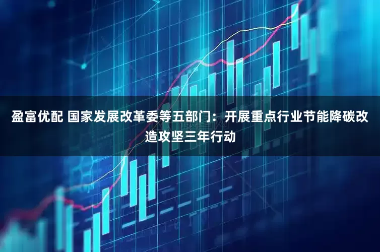 盈富优配 国家发展改革委等五部门：开展重点行业节能降碳改造攻坚三年行动