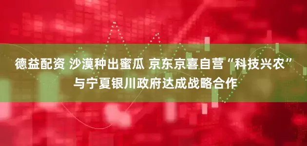 德益配资 沙漠种出蜜瓜 京东京喜自营“科技兴农” 与宁夏银川政府达成战略合作