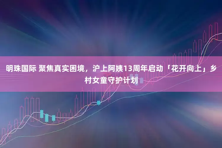明珠国际 聚焦真实困境，沪上阿姨13周年启动「花开向上」乡村女童守护计划